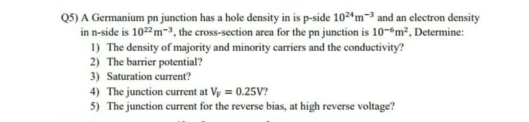 Q5) A Germanium pn junction has a hole density in is p-side 1024m-3 and an electron density
in n-side is 1022m-3, the cross-section area for the pn junction is 10-6m2, Determine:
1) The density of majority and minority carriers and the conductivity?
2) The barrier potential?
3) Saturation current?
4) The junction current at Vp 0.25V?
5) The junction current for the reverse bias, at high reverse voltage?
