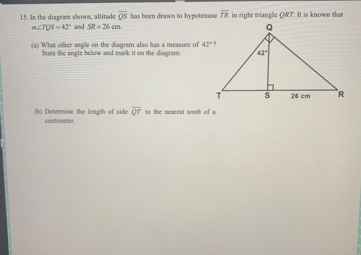 15. In the diagram shown, altitude QS has been drawn to hypotenuse TR in right triangle QRT. It is known that
MZTQS = 42° and SR=26 cm.
%3D
%3D
(a) What other angle on the diagram also has a measure of 42°?
State the angle below and mark it on the diagram.
42°
26 cm
R.
(b) Determine the length of side OT to the nearest tenth of a
centimeter.
