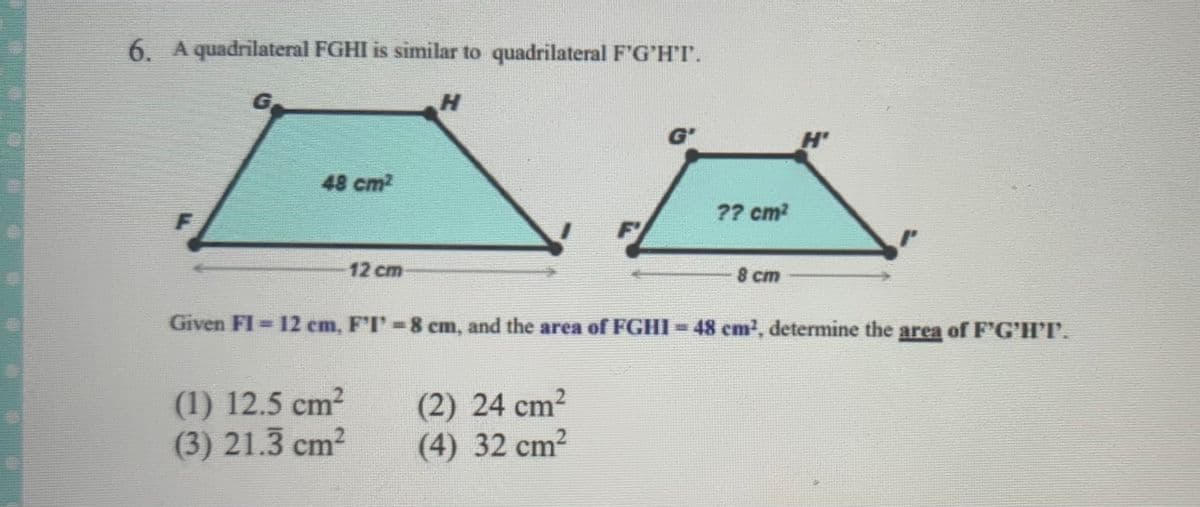 6. A quadrilateral FGHI is similar to quadrilateral F'G'H'I.
G'
H'
48 cm2
?? cm?
12 cm
8 cm
Given FI = 12 cm, F'I'-8 cm, and the area of FGHI-48 cm2, determine the area of F'G'H'T.
(1) 12.5 cm2
(3) 21.3 cm?
(2) 24 cm2
(4) 32 cm²
