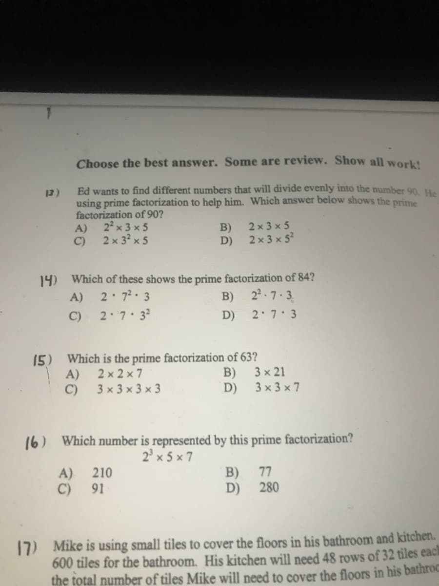 Choose the best answer. Some are review. Show all work!
Ed wants to find different numbers that will divide evenly into the number 90 u.
using prime factorization to help him. Which answer below shows the prime
factorization of 90?
22 x 3 x 5
13)
B)
2 x 3 x 5
A)
2 x 3? x 5
2 x 3 x 52
C)
D)
14) Which of these shows the prime factorization of 84?
22-7.3
A)
2 72 3
B)
C)
2 7 32
D)
2 7 3
15) Which is the prime factorization of 63?
A)
2 x 2 x 7
B)
3 x 21
C)
3 x 3 x 3 x 3
D)
3 x 3 x 7
16) Which number is represented by this prime factorization?
2' x 5 x 7
B) 77
D) 280
A) 210
C) 91
17) Mike is using small tiles to cover the floors in his bathroom and kitchen.
600 tiles for the bathroom. His kitchen will need 48 rows of 32 tiles eaci
the total number of tiles Mike will need to cover the floors in his bathroc
