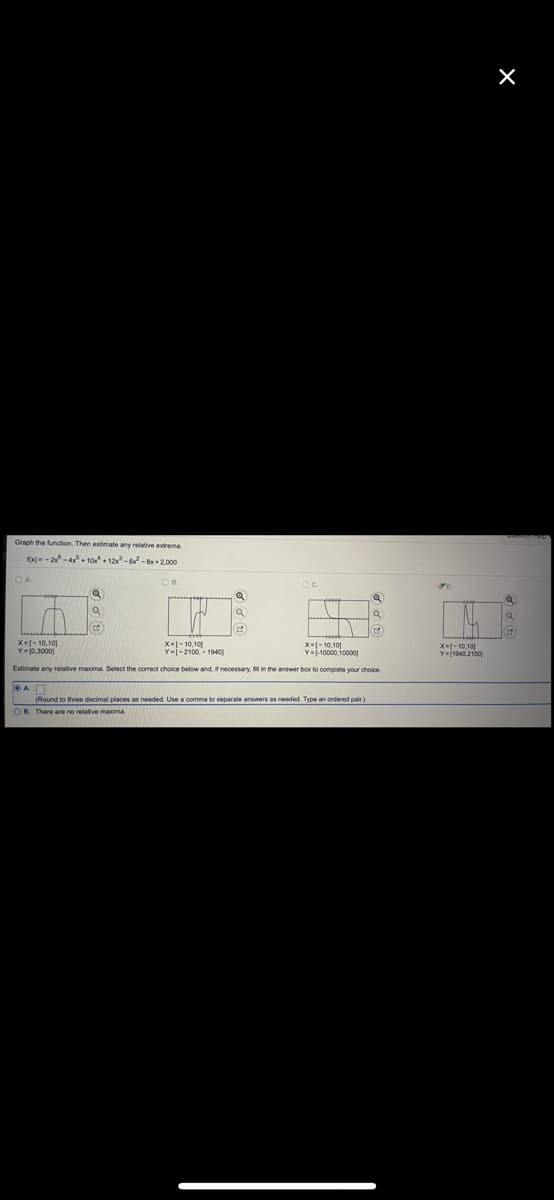 Graph the function. Then estimate any relative extrema.
fx -2-4 + 10 • 12-6- 8x +2,000
X-- 10,101
Y-j0,3000)
X-[- 10.101
Y-j-2100. - 1940)
X-10,.101
Yj1940,2100)
Estimate any relative maxima. Select the correct choice below and, if necessary, fil in the answer box to compiete your choice.
(Round to three decimal places as needed. Use a comma to separate answers as needed. Type an ordered pair.)
OB. There are no relative maxima.
