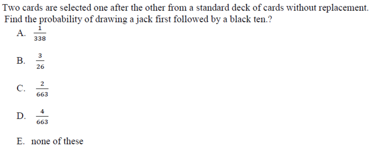Two cards are selected one after the other from a standard deck of cards without replacement.
Find the probability of drawing a jack first followed by a black ten.?
А.
338
3
B.
26
2
C.
663
4
D.
663
E. none of these
