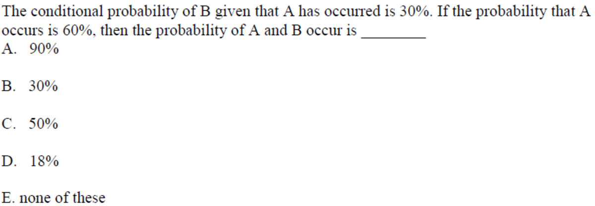 The conditional probability of B given that A has occurred is 30%. If the probability that A
occurs is 60%, then the probability of A and B occur is
A. 90%
В. 30%
C. 50%
D. 18%
E. none of these
