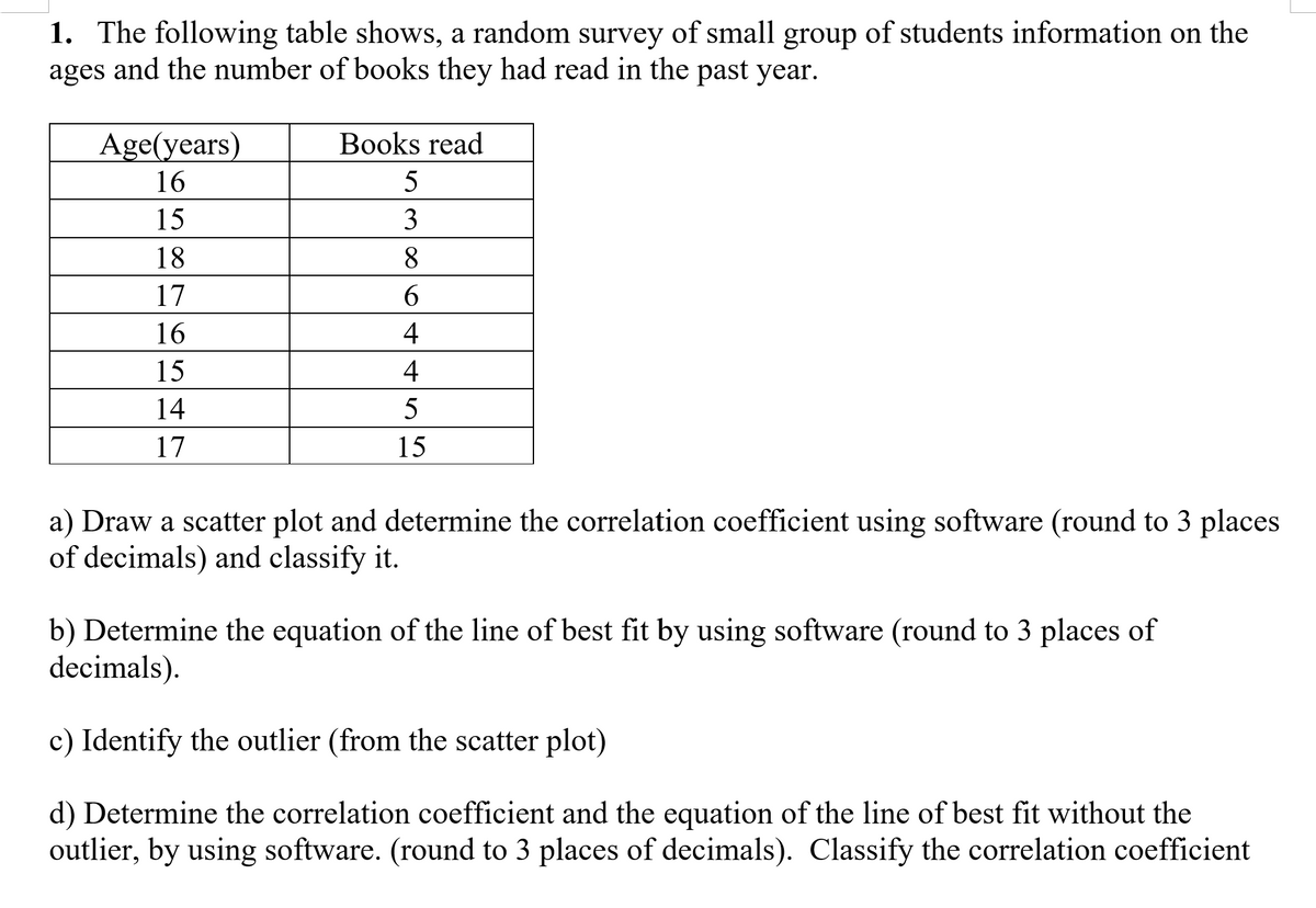 1. The following table shows, a random survey of small group of students information on the
and the number of books they had read in the past year.
ages
Age(years)
Books read
16
5
15
3
18
8
17
6.
16
4
15
4
14
5
17
15
a) Draw a scatter plot and determine the correlation coefficient using software (round to 3 places
of decimals) and classify it.
b) Determine the equation of the line of best fit by using software (round to 3 places of
decimals).
c) Identify the outlier (from the scatter plot)
d) Determine the correlation coefficient and the equation of the line of best fit without the
outlier, by using software. (round to 3 places of decimals). Classify the correlation coefficient
