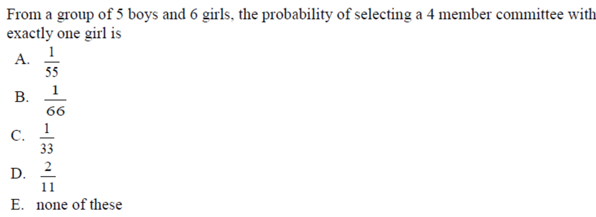 From a group of 5 boys and 6 girls, the probability of selecting a 4 member committee with
exactly one girl is
1
A.
55
1
В.
66
1
C.
33
2
D.
11
E. none of these
