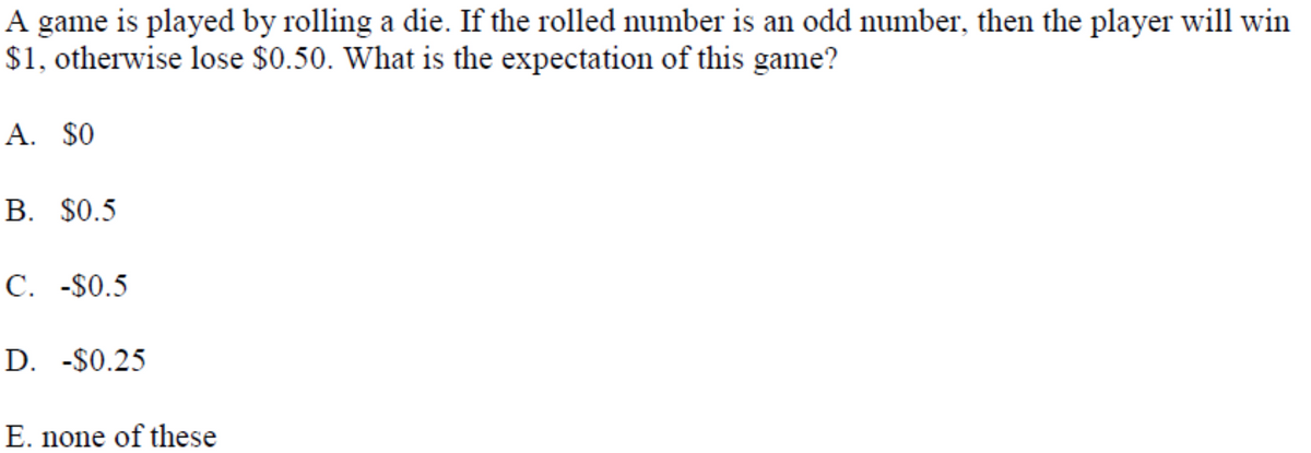 A game is played by rolling a die. If the rolled number is an odd number, then the player will win
$1, otherwise lose $0.50. What is the expectation of this game?
A. $0
В. $0.5
C. -$0.5
D. -$0.25
E. none of these
