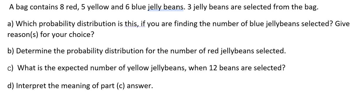 A bag contains 8 red, 5 yellow and 6 blue jelly beans. 3 jelly beans are selected from the bag.
a) Which probability distribution is this, if you are finding the number of blue jellybeans selected? Give
reason(s) for your choice?
b) Determine the probability distribution for the number of red jellybeans selected.
c) What is the expected number of yellow jellybeans, when 12 beans are selected?
d) Interpret the meaning of part (c) answer.
