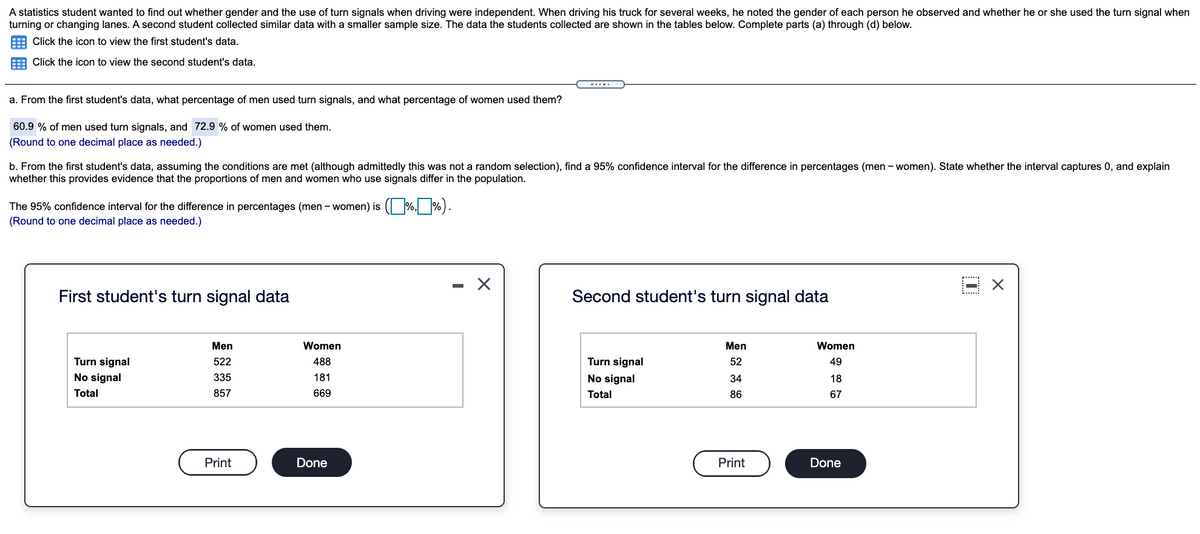 A statistics student wanted to find out whether gender and the use of turn signals when driving were independent. When driving his truck for several weeks, he noted the gender of each person he observed and whether he or she used the turn signal when
turning or changing lanes. A second student collected similar data with a smaller sample size. The data the students collected are shown in the tables below. Complete parts (a) through (d) below.
E Click the icon to view the first student's data.
Click the icon to view the second student's data.
-.--.
a. From the first student's data, what percentage of men used turn signals, and what percentage of women used them?
60.9 % of men used turn signals, and 72.9 % of women used them.
(Round to one decimal place as needed.)
b. From the first student's data, assuming the conditions are met (although admittedly this was not a random selection), find a 95% confidence interval for the difference in percentages (men - women). State whether the interval captures 0, and explain
whether this provides evidence that the proportions of men and women who use signals differ in the population.
The 95% confidence interval for the difference in percentages (men - women) is ( %, %).
(Round to one decimal place as needed.)
- X
First student's turn signal data
Second student's turn signal data
Men
Women
Men
Women
Turn signal
522
488
Turn signal
52
49
No signal
335
181
No signal
34
18
Total
857
669
Total
86
67
Print
Done
Print
Done
