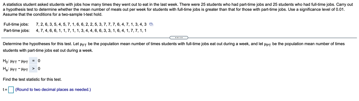 A statistics student asked students with jobs how many times they went out to eat in the last week. There were 25 students who had part-time jobs and 25 students who had full-time jobs. Carry out
a hypothesis test to determine whether the mean number of meals out per week for students with full-time jobs is greater than that for those with part-time jobs. Use a significance level of 0.01.
Assume that the conditions for a two-sample t-test hold.
Full-time jobs:
7, 2, 6, 3, 5, 4, 5, 7, 1, 6, 6, 2, 2, 5, 3, 7, 7, 7, 6, 4, 7, 1, 3, 4, 3 D
Part-time jobs:
4, 7, 4, 6, 6, 1, 1, 7, 1, 1, 3, 4, 4, 6, 6, 3, 3, 1, 6, 4, 1, 7, 7, 1, 1
Determine the hypotheses for this test. Let HET be the population mean number of times students with full-time jobs eat out during a week, and let Hpt be the population mean number of times
students with part-time jobs eat out during a week.
Ho: HFT - HPT
= 0
Ha: HFT - HPT
> 0
Find the test statistic for this test.
t =
(Round to two decimal places as needed.)
