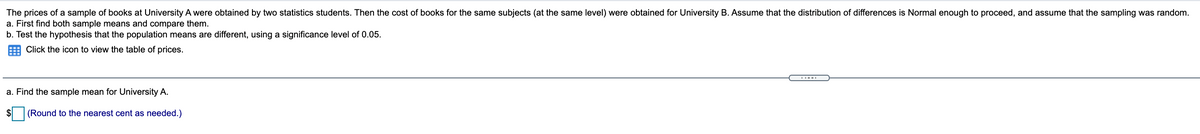 The prices of a sample of books at University A were obtained by two statistics students. Then the cost of books for the same subjects (at the same level) were obtained for University B. Assume that the distribution of differences is Normal enough to proceed, and assume that the sampling was random.
a. First find both sample means and compare them.
b. Test the hypothesis that the population means are different, using a significance level of 0.05.
Click the icon to view the table of prices.
a. Find the sample mean for University A.
$
(Round to the nearest cent as needed.)
