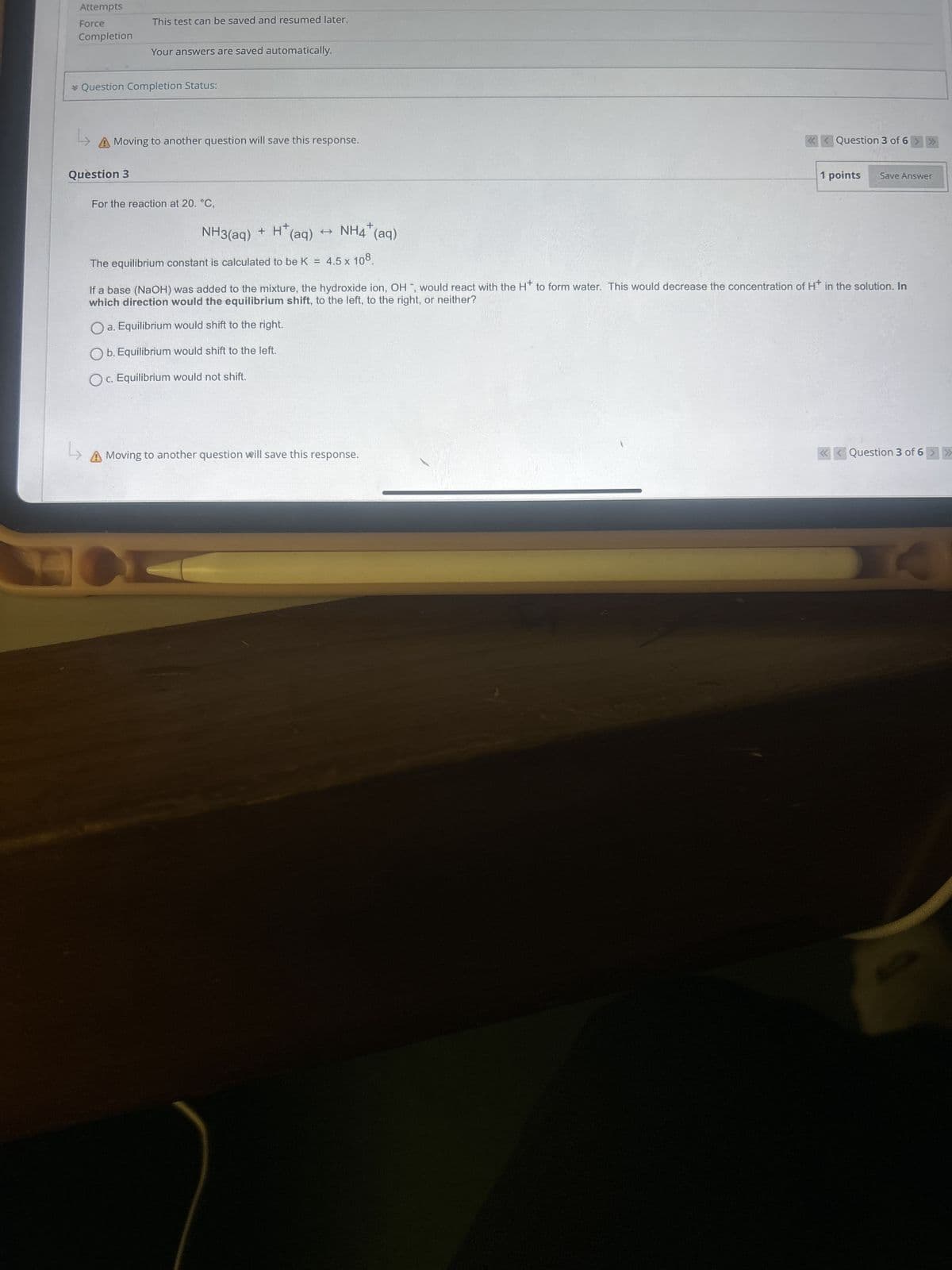 Attempts
Force
Completion
This test can be saved and resumed later.
Your answers are saved automatically.
* Question Completion Status:
L
A Moving to another question will save this response.
Question 3
For the reaction at 20. °C,
NH3(aq) +
+ H+
(aq)
t
NH4(aq)
+
The equilibrium constant is calculated to be K =
4.5 x 108
Question 3 of 6 >>>
1 points
Save Answer
If a base (NaOH) was added to the mixture, the hydroxide ion, OH, would react with the H+ to form water. This would decrease the concentration of H+ in the solution. In
which direction would the equilibrium shift, to the left, to the right, or neither?
a. Equilibrium would shift to the right.
Ob. Equilibrium would shift to the left.
Oc. Equilibrium would not shift.
L
A Moving to another question will save this response.
Question 3 of 6 >>>
A