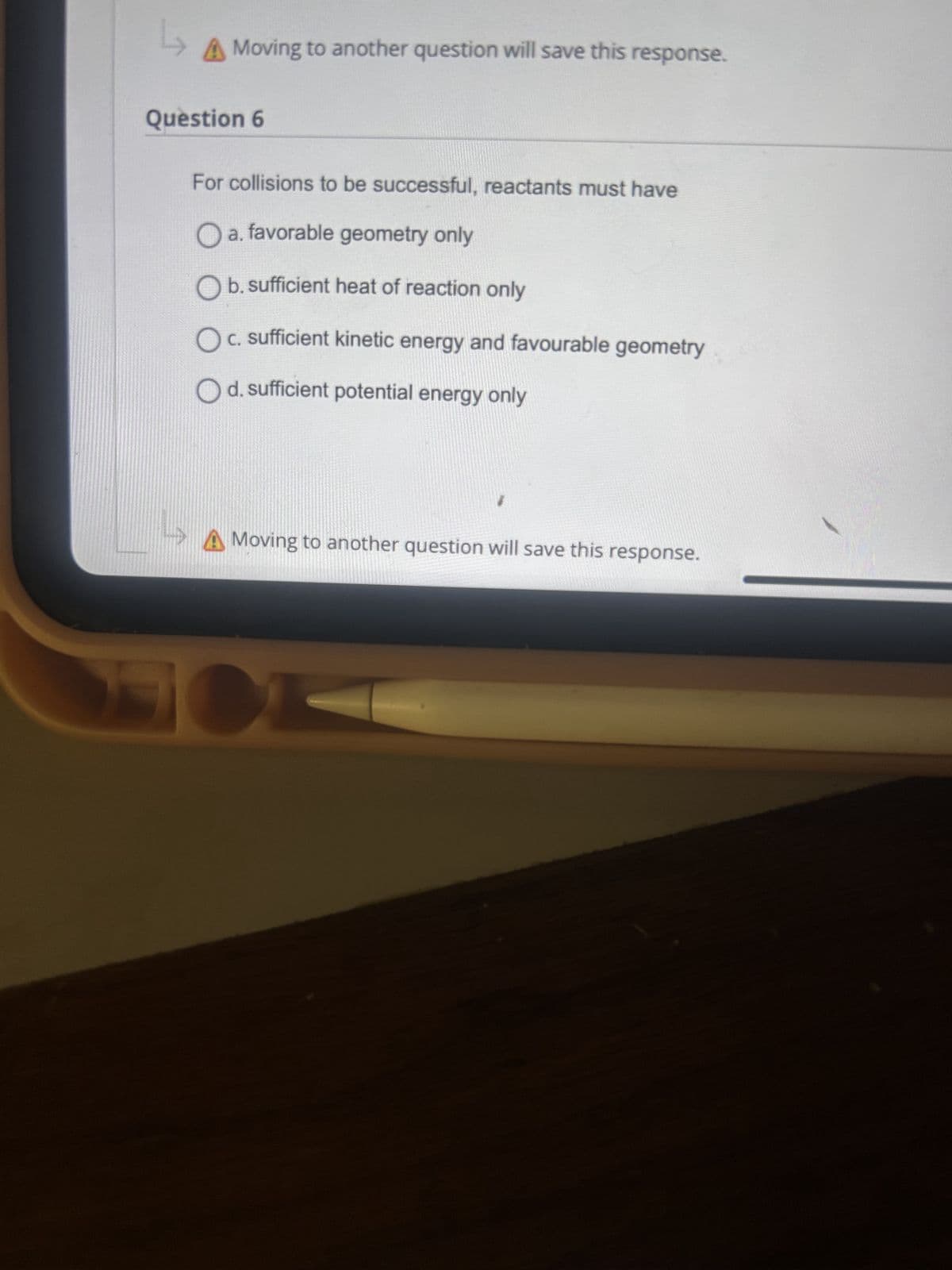 L
A Moving to another question will save this response.
Question 6
For collisions to be successful, reactants must have
O a. favorable geometry only
☐ b. sufficient heat of reaction only
☐ c. sufficient kinetic energy and favourable geometry
☐ d. sufficient potential energy only
A Moving to another question will save this response.
SOL