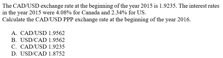 The CAD/USD exchange rate at the beginning of the year 2015 is 1.9235. The interest rates
in the year 2015 were 4.08% for Canada and 2.34% for US.
Calculate the CAD/USD PPP exchange rate at the beginning of the year 2016.
A. CAD/USD 1.9562
B. USD/CAD 1.9562
C. CAD/USD 1.9235
D. USD/CAD 1.8752
