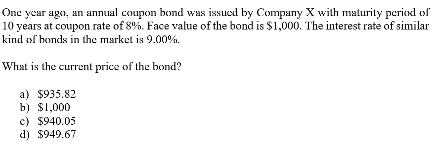 One year ago, an annual coupon bond was issued by Company X with maturity period of
10 years at coupon rate of 8%. Face value of the bond is $1,000. The interest rate of similar
kind of bonds in the market is 9.00%.
What is the current price of the bond?
a) $935.82
b) $1,000
c) $940.05
d) $949.67
