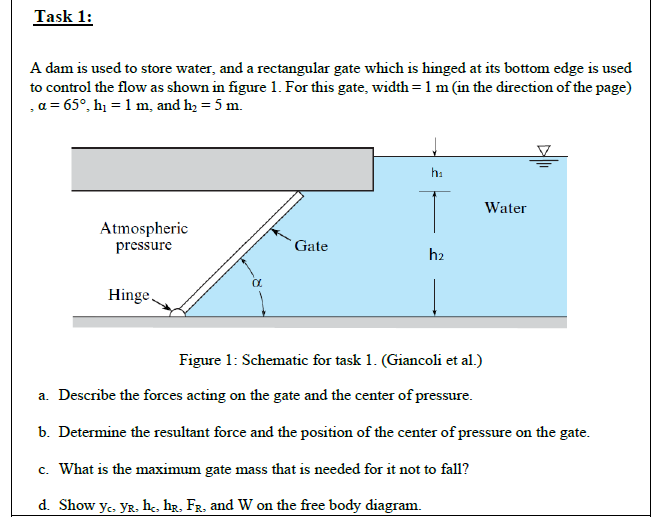 Task 1:
A dam is used to store water, and a rectangular gate which is hinged at its bottom edge is used
to control the flow as shown in figure 1. For this gate, width = 1m (in the direction of the page)
,a = 65°, hị = 1 m, and h, = 5 m.
hi
Water
Atmospheric
pressure
Gate
h2
Hinge
Figure 1: Schematic for task 1. (Giancoli et al.)
a. Describe the forces acting on the gate and the center of pressure.
b. Determine the resultant force and the position of the center of pressure on the gate.
c. What is the maximum gate mass that is needed for it not to fall?
d. Show ye. YR. he, hg, FR, and W on the free body diagram.
