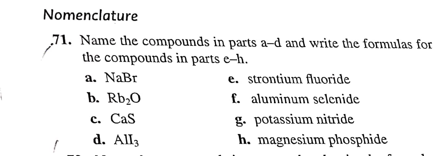 Nomenclature
71. Name the compounds in parts a-d and write the formulas for
the compounds in parts e–h.
a. NaBr
e. strontium fluoride
f. aluminum selenide
b. Rb;O
g. potassium nitride
h. magnesium phosphide
c. CaS
d. All3
