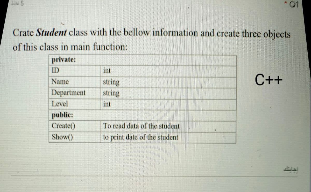 01
Crate Student class with the bellow information and create three objects
of this class in main function:
private:
ID
int
C++
Name
string
Department
string
Level
int
public:
Create()
To read data of the student
Show()
to print date of the student
