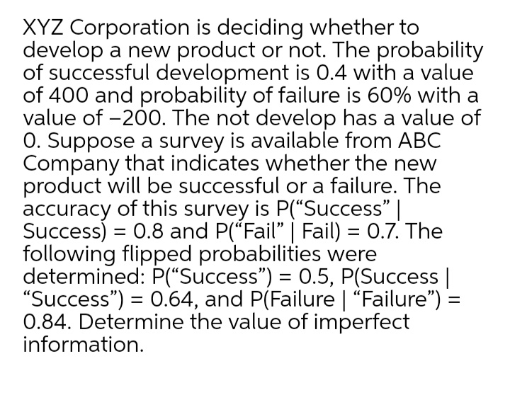 XYZ Corporation is deciding whether to
develop a new product or not. The probability
of successful development is 0.4 with a value
of 400 and probability of failure is 60% with a
value of -200. The not develop has a value of
O. Suppose a survey is available from ABC
Company that indicates whether the new
product will be successful or a failure. The
accuracy of this survey is P(“Success" |
Success) = 0.8 and P(*Fail" | Fail) = 0.7. The
following flipped probabilities were
determined: P("Success") = 0.5, P(Success |
"Success") = 0.64, and P(Failure | "Failure") =
0.84. Determine the value of imperfect
information.
%3D
%3D
