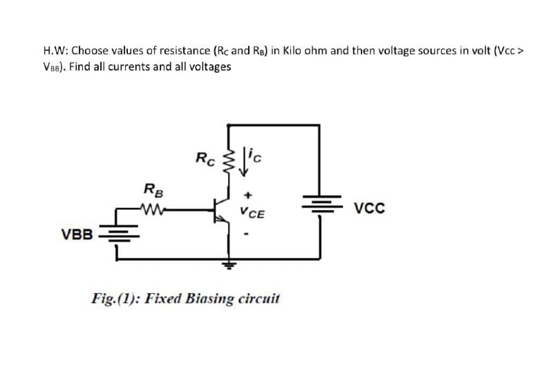 H.W: Choose values of resistance (Rc and RB) in Kilo ohm and then voltage sources in volt (Vcc >
VB8). Find all currents and all voltages
Rc
RB
VCC
VCE
VBB
Fig.(1): Fixed Biasing circuit
