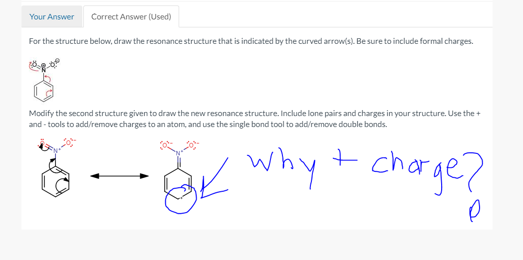 Your Answer
Correct Answer (Used)
For the structure below, draw the resonance structure that is indicated by the curved arrow(s). Be sure to include formal charges.
Modify the second structure given to draw the new resonance structure. Include lone pairs and charges in your structure. Use the +
and - tools to add/remove charges to an atom, and use the single bond tool to add/remove double bonds.
- BK why t charge?
