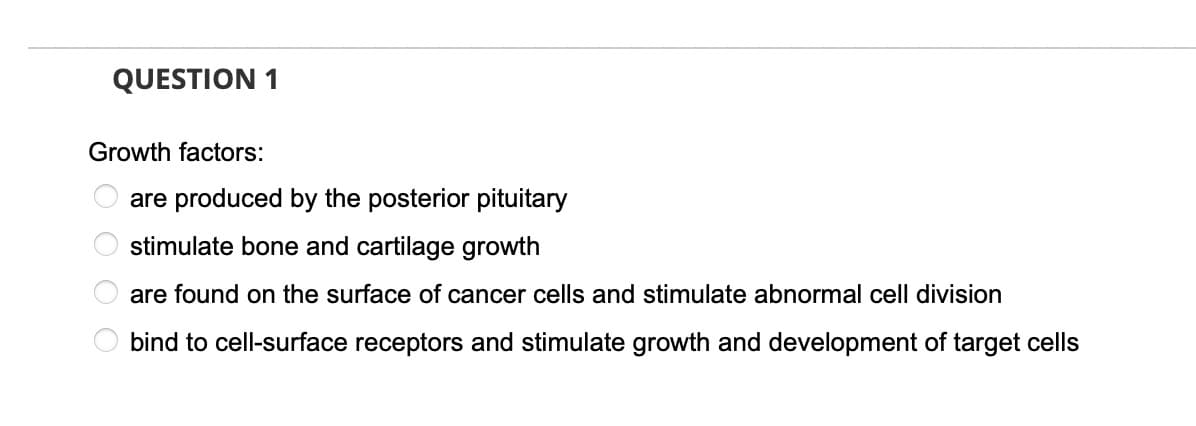 QUESTION 1
Growth factors:
are produced by the posterior pituitary
stimulate bone and cartilage growth
are found on the surface of cancer cells and stimulate abnormal cell division
bind to cell-surface receptors and stimulate growth and development of target cells
5 O O O O
