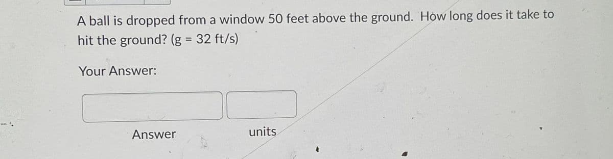A ball is dropped from a window 50 feet above the ground. How long does it take to
hit the ground? (g = 32 ft/s)
Your Answer:
Answer
units
4