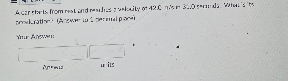 11
A car starts from rest and reaches a velocity of 42.0 m/s in 31.0 seconds. What is its
acceleration? (Answer to 1 decimal place)
Your Answer:
Answer
J
units