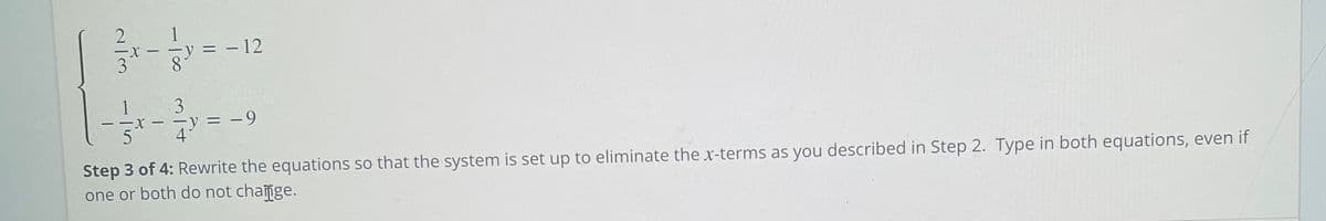 = - 12
1
= -9
- - X.
5
4
Step 3 of 4: Rewrite the equations so that the system is set up to eliminate the x-terms as you described in Step 2. Type in both equations, even if
one or both do not change.
