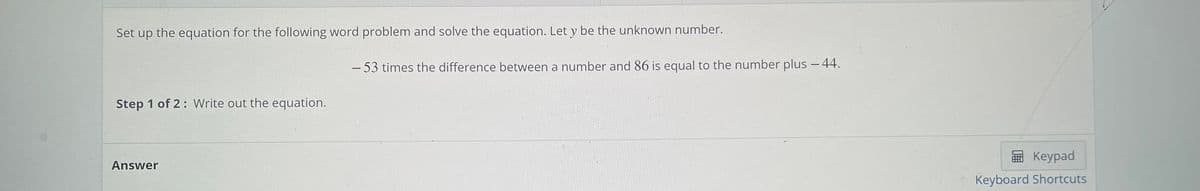 Set up the equation for the following word problem and solve the equation. Let y be the unknown number.
- 53 times the difference between a number and 86 is equal to the number plus - 44.
Step 1 of 2: Write out the equation.
E Keypad
Answer
Keyboard Shortcuts
