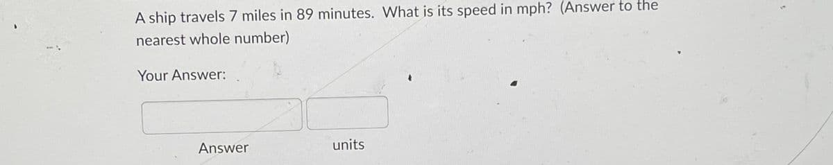 A ship travels 7 miles in 89 minutes. What is its speed in mph? (Answer to the
nearest whole number)
Your Answer:
Answer
units