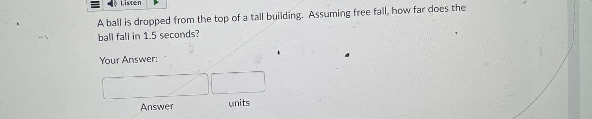Listen
A ball is dropped from the top of a tall building. Assuming free fall, how far does the
ball fall in 1.5 seconds?
Your Answer:
Answer
units