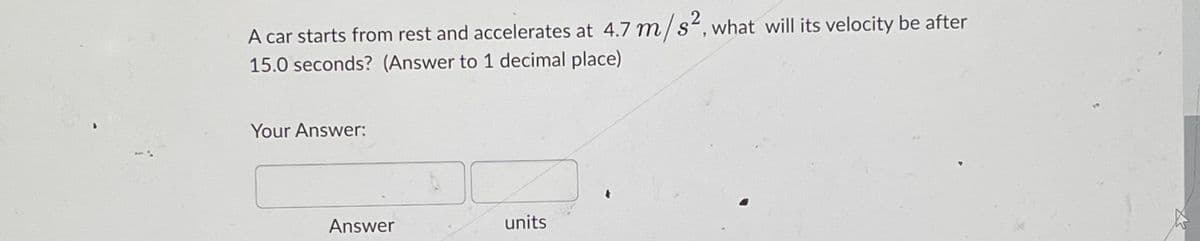 A car starts from rest and accelerates at 4.7 m/s², what will its velocity be after
15.0 seconds? (Answer to 1 decimal place)
Your Answer:
Answer
units