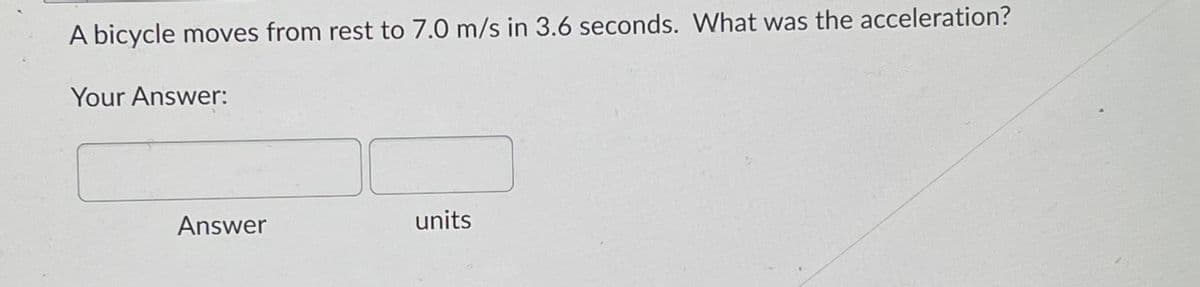 A bicycle moves from rest to 7.0 m/s in 3.6 seconds. What was the acceleration?
Your Answer:
Answer
units