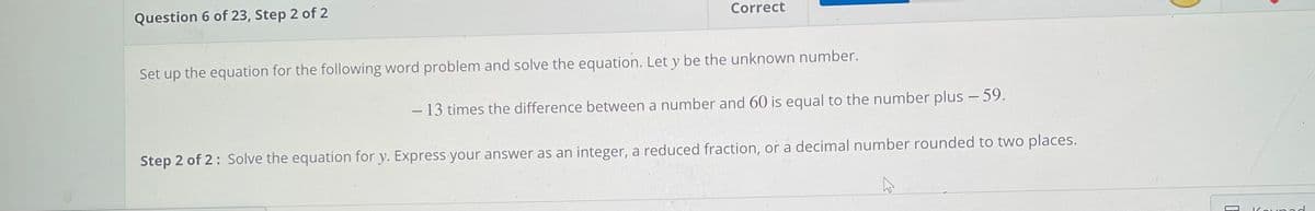 Question 6 of 23, Step 2 of 2
Correct
Set up the equation for the following word problem and solve the equation. Let y be the unknown number.
– 13 times the difference between a number and 60 is equal to the number plus - 59.
Step 2 of 2: Solve the equation for y. Express your answer as an integer, a reduced fraction, or a decimal number rounded to two places.
