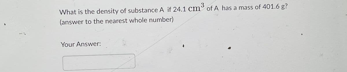 What is the density of substance A if 24.1 cm³ of A has a mass of 401.6 g?
(answer to the nearest whole number)
Your Answer: