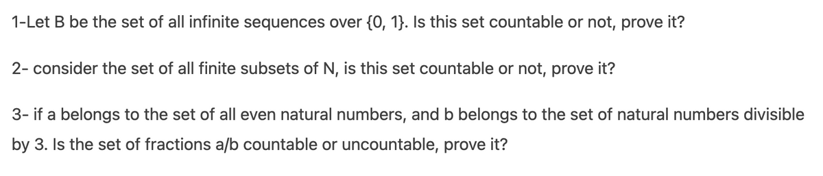 1-Let B be the set of all infinite sequences over {0, 1}. Is this set countable or not, prove it?
2- consider the set of all finite subsets of N, is this set countable or not, prove it?
3- if a belongs to the set of all even natural numbers, and b belongs to the set of natural numbers divisible
by 3. Is the set of fractions a/b countable or uncountable, prove it?
