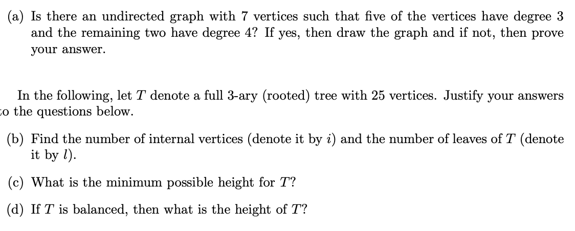 (a) Is there an undirected graph with 7 vertices such that five of the vertices have degree 3
and the remaining two have degree 4? If yes, then draw the graph and if not, then prove
your answer.
In the following, let T denote a full 3-ary (rooted) tree with 25 vertices. Justify your answers
co the questions below.
(b) Find the number of internal vertices (denote it by i) and the number of leaves of T (denote
it by l).
(c) What is the minimum possible height for T?
(d) If T is balanced, then what is the height of T?
