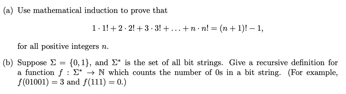 (a) Use mathematical induction to prove that
1. 1!+ 2· 2! + 3 · 3! + ...+n · n! = (n + 1)! – 1,
for all positive integers n.
(b) Suppose E =
a function f : E* → N which counts the number of Os in a bit string. (For example,
f(01001)
{0, 1}, and E* is the set of all bit strings. Give a recursive definition for
= 3 and f(111) = 0.)
