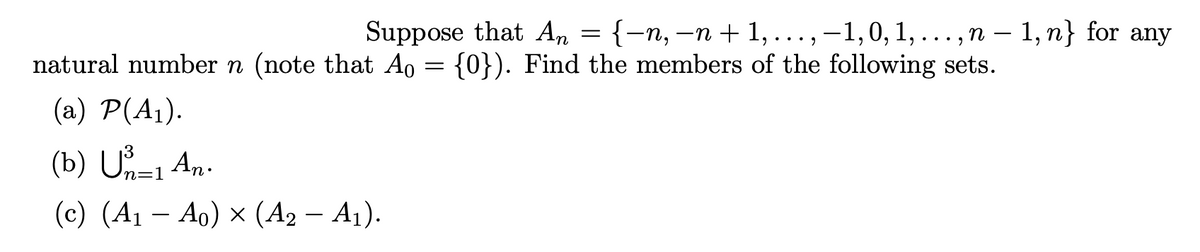 Suppose that An = {-n, -n + 1, ..., -1,0, 1, ...,n – 1, n} for any
natural number n (note that Ao = {0}). Find the members of the following sets.
(a) P(A1).
(b) U-1 An.
n=1
(c) (A1 – Ao) x (A2 – A1).
-
