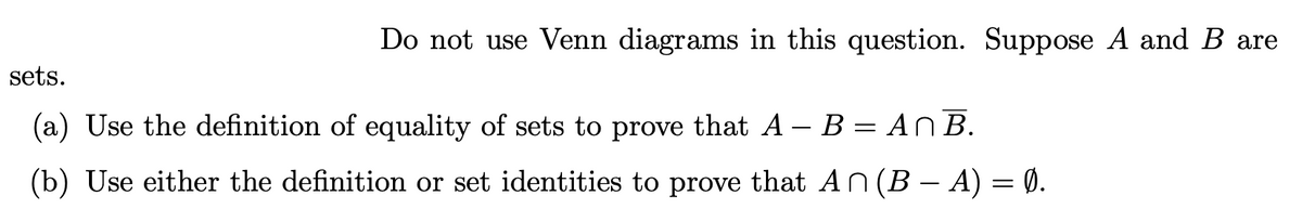 Do not use Venn diagrams in this question. Suppose A and B are
sets.
(a) Use the definition of equality of sets to prove that A – B = AN B.
(b) Use either the definition or set identities to prove that AN (B – A) = 0.
