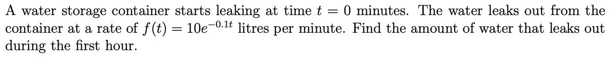 A water storage container starts leaking at time t = 0 minutes. The water leaks out from the
container at a rate of f(t) = 10e¬0
during the first hour.
-0.1t
litres
per
minute. Find the amount of water that leaks out
