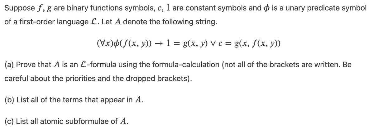 Suppose f, g are binary functions symbols, c, 1 are constant symbols and p is a unary predicate symbol
of a first-order language L. Let A denote the following string.
(Vx)¢(f(x, y)) → 1 = g(x, y) V c = g(x, f(x, y))
(a) Prove that A is an L-formula using the formula-calculation (not all of the brackets are written. Be
careful about the priorities and the dropped brackets).
(b) List all of the terms that appear in A.
(c) List all atomic subformulae of A.
