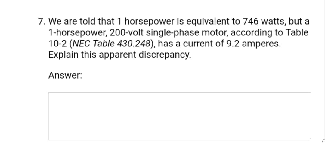 7. We are told that 1 horsepower is equivalent to 746 watts, but a
1-horsepower, 200-volt single-phase motor, according to Table
10-2 (NEC Table 430.248), has a current of 9.2 amperes.
Explain this apparent discrepancy.
