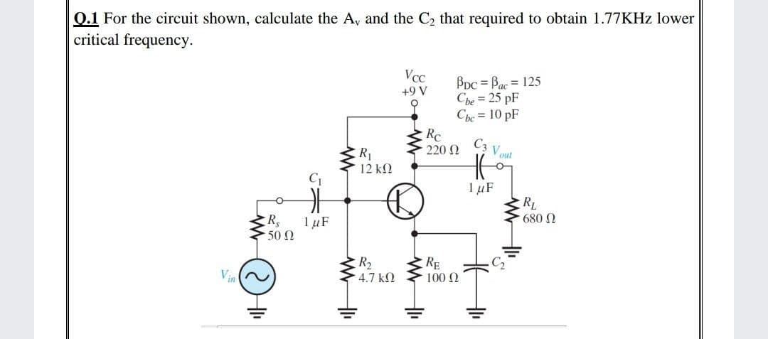 0.1 For the circuit shown, calculate the A, and the C2 that required to obtain 1.77KHZ lower
critical frequency.
VCC
BDc = Bac = 125
Cbe = 25 pF
Cbe = 10 pF
Rc
220 N
+9 V
C3 V out
R1
12 kN
C1
IµF
RL
680 N
1 µF
50 0
R2
4.7 k2
RE
C2
Vin
100 2
