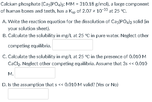 Calcium phosphate (Ca3(PO4)2; MM = 310.18 g/mol), a large component
of human bones and teeth, has a Ksp of 2.07 × 10-³3 at 25 °C.
A. Write the reaction equation for the dissolution of Ca3(PO4)2 solid (in
your solution sheet).
B. Calculate the solubility in mg/L at 25 °C in pure water. Neglect other
competing equilibria.
C. Calculate the solubility in mg/L at 25 °C in the presence of 0.010 M
CaCl₂. Neglect other competing equilibria. Assume that 35 << 0.010
M.
D. Is the assumption that s << 0.010 M valid? (Yes or No)