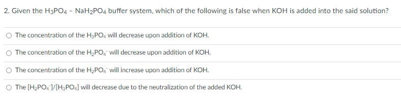 2. Given the H3PO4 - NaH2PO4 buffer system, which of the following is false when KOH is added into the said solution?
O The concentration of the H3PO4 will decrease upon addition of KOH.
The concentration of the H₂PO4 will decrease upon addition of KOH.
The concentration of the H₂PO4 will increase upon addition of KOH.
O The [H₂PO4]/[H3PO4] will decrease due to the neutralization of the added KOH.