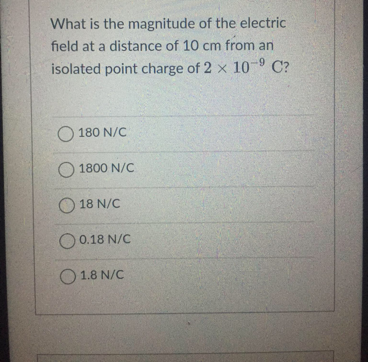 What is the magnitude of the electric
field at a distance of 10 cm from an
isolated point charge of 2 x 10-9 C?
180 N/C
1800 N/C
18 N/C
0.18 N/C
1.8 N/C