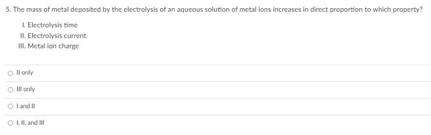5. The mass of metal deposited by the electrolysis of an aqueous solution of metal ions increases in direct proportion to which property?
1. Electrolysis time
II. Electrolysis current
III. Metal ion charge
O II only
Ill only
O I and II
O I, II, and III