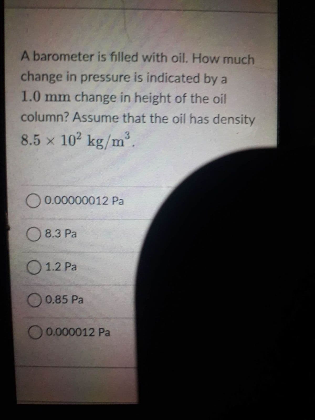 A barometer is filled with oil. How much
change in pressure is indicated by a
1.0 mm change in height of the oil
column? Assume that the oil has density
8.5 × 10² kg/m³.
X
O 0.00000012 Pa
8.3 Pa
1.2 Pa
0.85 Pa
O 0.000012 Pa