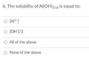 6. The solubility of Al(OH)3 (s) is equal to:
O [A1³¹]
O [OH-]/3
All of the above
O None of the above
